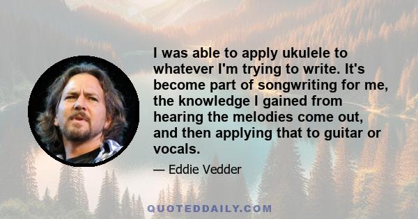 I was able to apply ukulele to whatever I'm trying to write. It's become part of songwriting for me, the knowledge I gained from hearing the melodies come out, and then applying that to guitar or vocals.