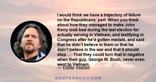 I would think we have a trajectory of failure on the Republicans' part. When you think about how they managed to make John Kerry look bad during the last election for actually serving in Vietnam, and testifying in