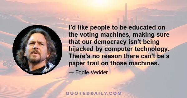 I'd like people to be educated on the voting machines, making sure that our democracy isn't being hijacked by computer technology. There's no reason there can't be a paper trail on those machines.