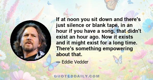 If at noon you sit down and there's just silence or blank tape, in an hour if you have a song, that didn't exist an hour ago. Now it exists and it might exist for a long time. There's something empowering about that.