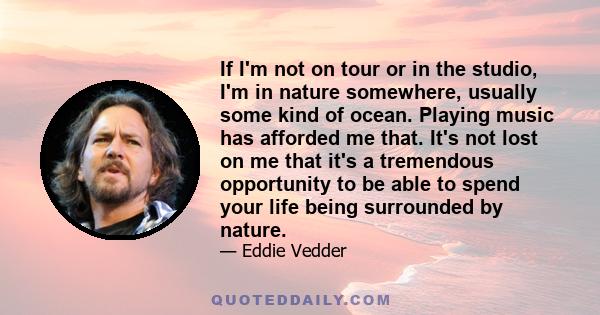 If I'm not on tour or in the studio, I'm in nature somewhere, usually some kind of ocean. Playing music has afforded me that. It's not lost on me that it's a tremendous opportunity to be able to spend your life being