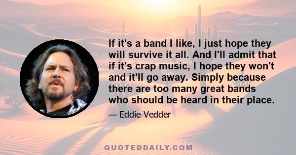 If it's a band I like, I just hope they will survive it all. And I'll admit that if it's crap music, I hope they won't and it'll go away. Simply because there are too many great bands who should be heard in their place.