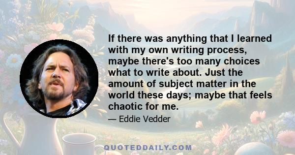 If there was anything that I learned with my own writing process, maybe there's too many choices what to write about. Just the amount of subject matter in the world these days; maybe that feels chaotic for me.