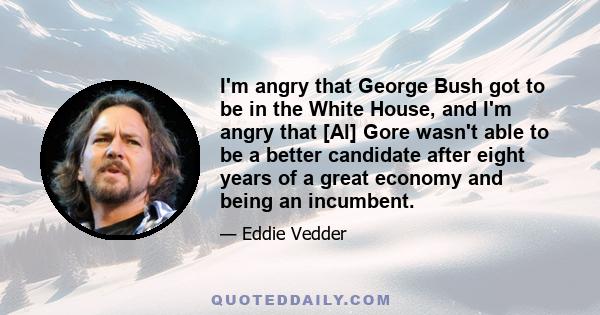 I'm angry that George Bush got to be in the White House, and I'm angry that [Al] Gore wasn't able to be a better candidate after eight years of a great economy and being an incumbent.