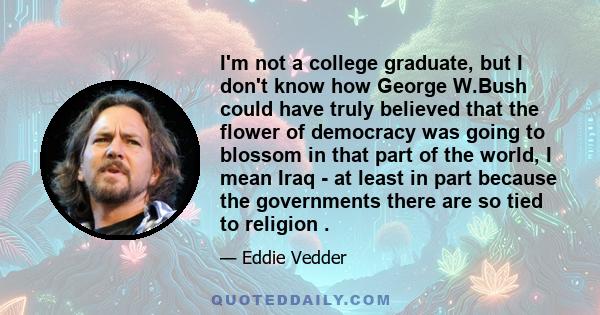 I'm not a college graduate, but I don't know how George W.Bush could have truly believed that the flower of democracy was going to blossom in that part of the world, I mean Iraq - at least in part because the