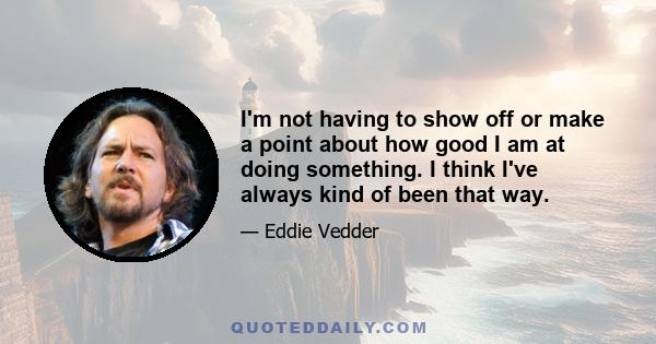 I'm not having to show off or make a point about how good I am at doing something. I think I've always kind of been that way.