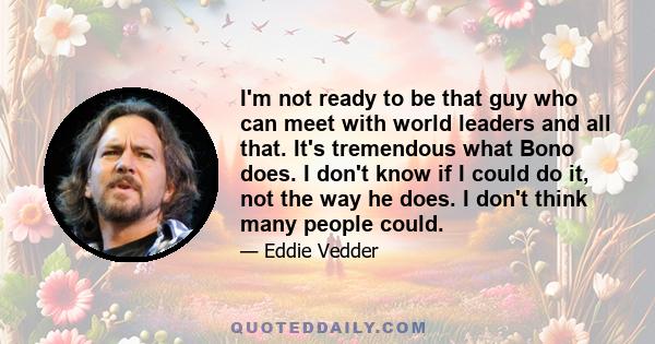 I'm not ready to be that guy who can meet with world leaders and all that. It's tremendous what Bono does. I don't know if I could do it, not the way he does. I don't think many people could.