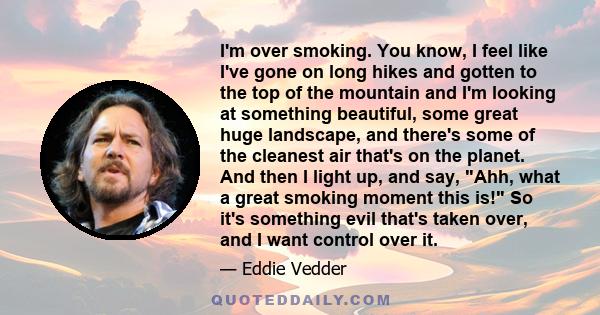 I'm over smoking. You know, I feel like I've gone on long hikes and gotten to the top of the mountain and I'm looking at something beautiful, some great huge landscape, and there's some of the cleanest air that's on the 