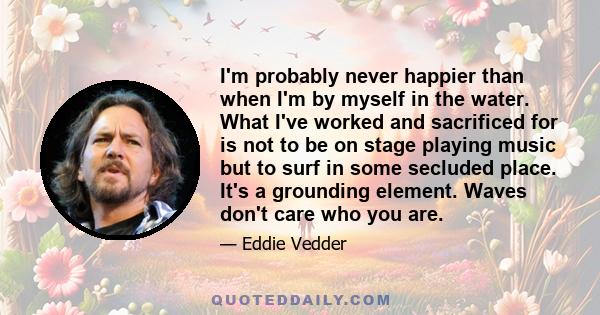 I'm probably never happier than when I'm by myself in the water. What I've worked and sacrificed for is not to be on stage playing music but to surf in some secluded place. It's a grounding element. Waves don't care who 