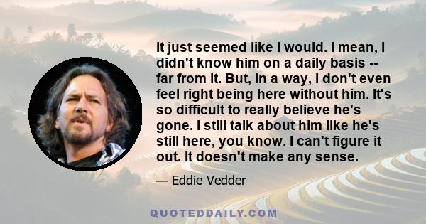 It just seemed like I would. I mean, I didn't know him on a daily basis -- far from it. But, in a way, I don't even feel right being here without him. It's so difficult to really believe he's gone. I still talk about