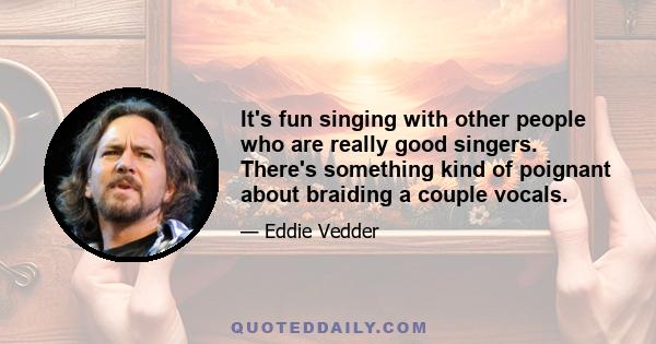 It's fun singing with other people who are really good singers. There's something kind of poignant about braiding a couple vocals.