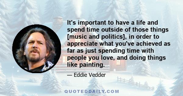 It's important to have a life and spend time outside of those things [music and politics], in order to appreciate what you've achieved as far as just spending time with people you love, and doing things like painting.