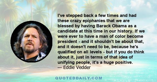 I've stepped back a few times and had these crazy epiphanies that we are blessed by having Barack Obama as a candidate at this time in our history. If we were ever to have a man of color become president - and it