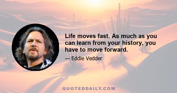 Life moves fast. As much as you can learn from your history, you have to move forward.