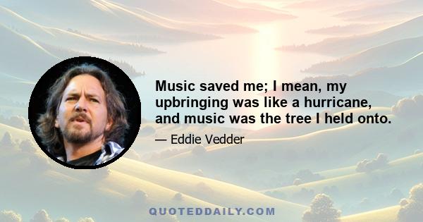 Music saved me; I mean, my upbringing was like a hurricane, and music was the tree I held onto.