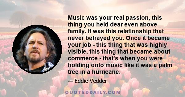 Music was your real passion, this thing you held dear even above family. It was this relationship that never betrayed you. Once it became your job - this thing that was highly visible, this thing that became about