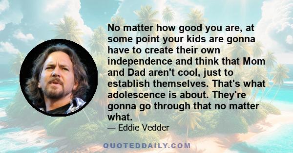 No matter how good you are, at some point your kids are gonna have to create their own independence and think that Mom and Dad aren't cool, just to establish themselves. That's what adolescence is about. They're gonna