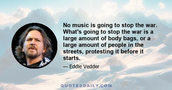 No music is going to stop the war. What's going to stop the war is a large amount of body bags, or a large amount of people in the streets, protesting it before it starts.