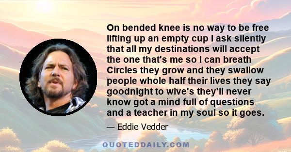 On bended knee is no way to be free lifting up an empty cup I ask silently that all my destinations will accept the one that's me so I can breath Circles they grow and they swallow people whole half their lives they say 