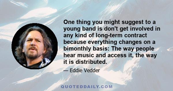 One thing you might suggest to a young band is don't get involved in any kind of long-term contract because everything changes on a bimonthly basis: The way people hear music and access it, the way it is distributed.