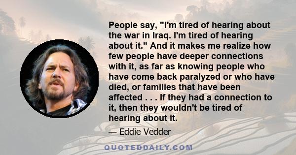 People say, I'm tired of hearing about the war in Iraq. I'm tired of hearing about it. And it makes me realize how few people have deeper connections with it, as far as knowing people who have come back paralyzed or who 