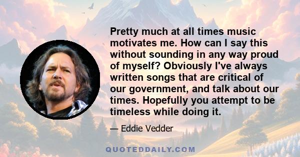 Pretty much at all times music motivates me. How can I say this without sounding in any way proud of myself? Obviously I've always written songs that are critical of our government, and talk about our times. Hopefully