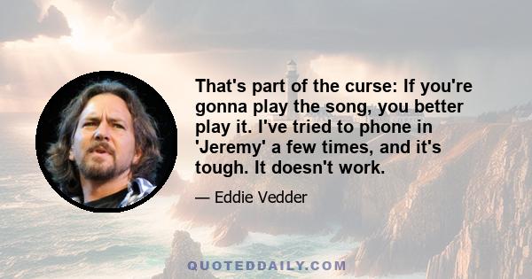 That's part of the curse: If you're gonna play the song, you better play it. I've tried to phone in 'Jeremy' a few times, and it's tough. It doesn't work.