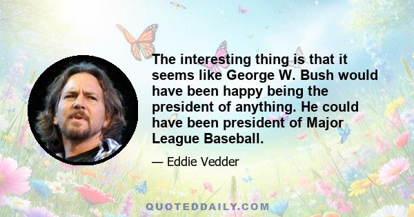 The interesting thing is that it seems like George W. Bush would have been happy being the president of anything. He could have been president of Major League Baseball. Less people killed. It wouldn't have affected the