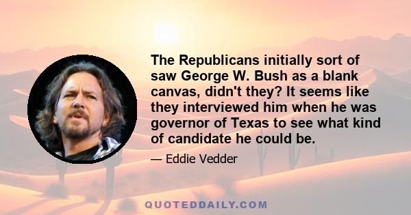 The Republicans initially sort of saw George W. Bush as a blank canvas, didn't they? It seems like they interviewed him when he was governor of Texas to see what kind of candidate he could be.