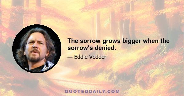 The sorrow grows bigger when the sorrow's denied.