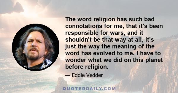 The word religion has such bad connotations for me, that it's been responsible for wars, and it shouldn't be that way at all, it's just the way the meaning of the word has evolved to me. I have to wonder what we did on