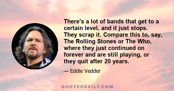 There's a lot of bands that get to a certain level, and it just stops. They scrap it. Compare this to, say, The Rolling Stones or The Who, where they just continued on forever and are still playing, or they quit after