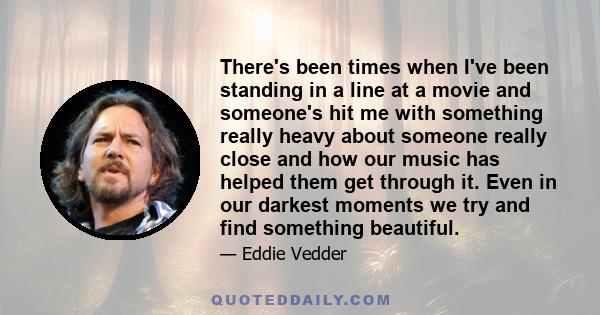 There's been times when I've been standing in a line at a movie and someone's hit me with something really heavy about someone really close and how our music has helped them get through it. Even in our darkest moments