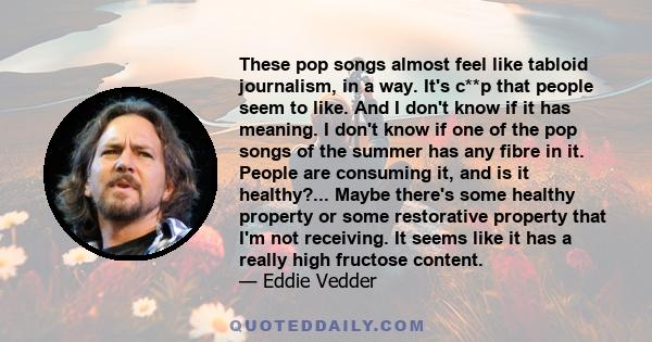 These pop songs almost feel like tabloid journalism, in a way. It's c**p that people seem to like. And I don't know if it has meaning. I don't know if one of the pop songs of the summer has any fibre in it. People are