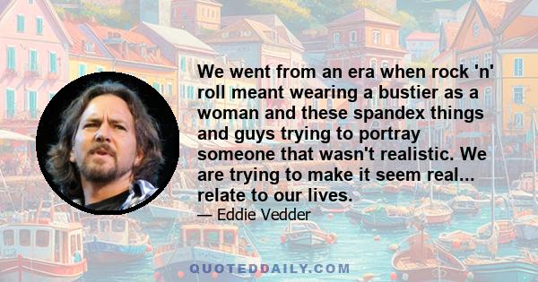 We went from an era when rock 'n' roll meant wearing a bustier as a woman and these spandex things and guys trying to portray someone that wasn't realistic. We are trying to make it seem real... relate to our lives.