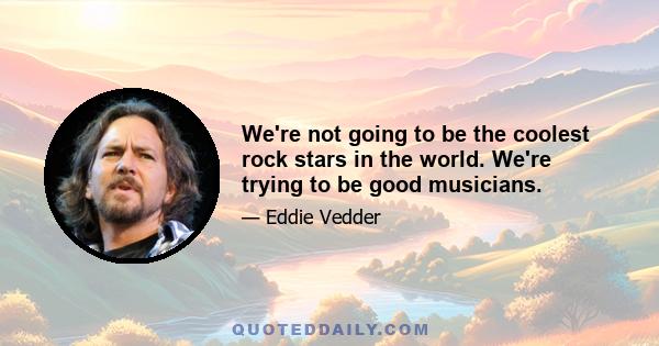 We're not going to be the coolest rock stars in the world. We're trying to be good musicians.