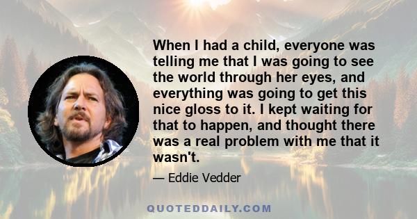 When I had a child, everyone was telling me that I was going to see the world through her eyes, and everything was going to get this nice gloss to it. I kept waiting for that to happen, and thought there was a real