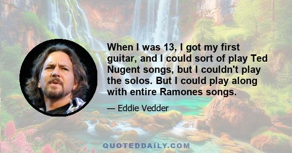 When I was 13, I got my first guitar, and I could sort of play Ted Nugent songs, but I couldn't play the solos. But I could play along with entire Ramones songs.