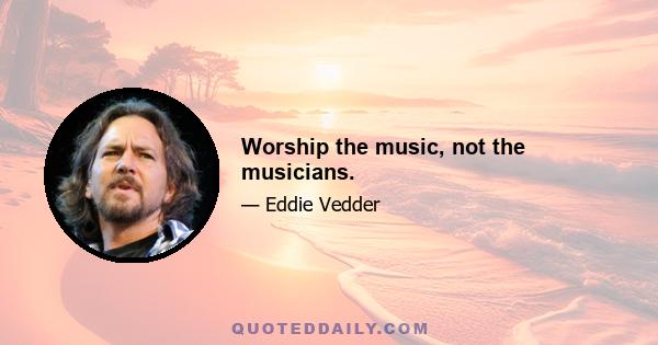 Worship the music, not the musicians.