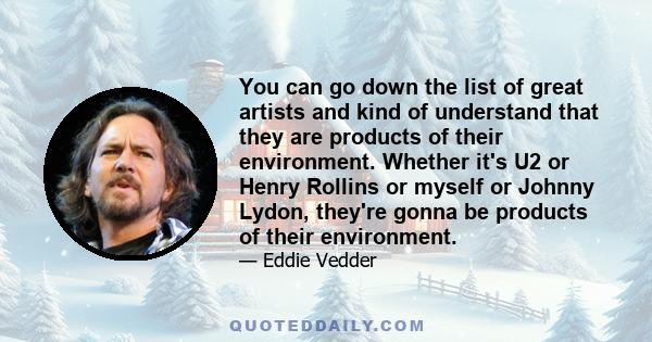 You can go down the list of great artists and kind of understand that they are products of their environment. Whether it's U2 or Henry Rollins or myself or Johnny Lydon, they're gonna be products of their environment.