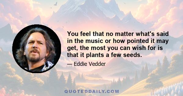 You feel that no matter what's said in the music or how pointed it may get, the most you can wish for is that it plants a few seeds.