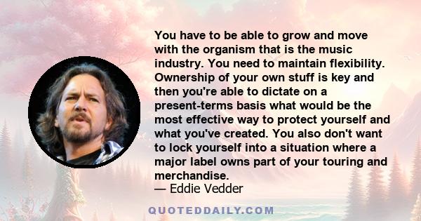 You have to be able to grow and move with the organism that is the music industry. You need to maintain flexibility. Ownership of your own stuff is key and then you're able to dictate on a present-terms basis what would 