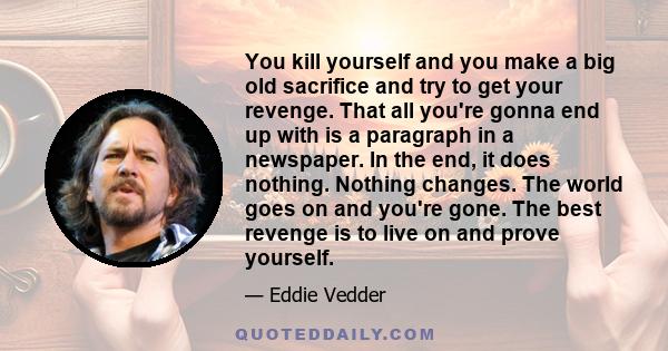 You kill yourself and you make a big old sacrifice and try to get your revenge. That all you're gonna end up with is a paragraph in a newspaper. In the end, it does nothing. Nothing changes. The world goes on and you're 