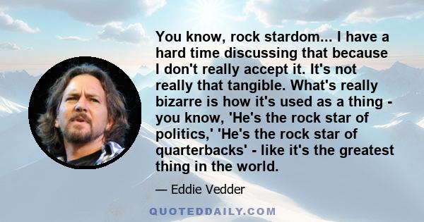 You know, rock stardom... I have a hard time discussing that because I don't really accept it. It's not really that tangible. What's really bizarre is how it's used as a thing - you know, 'He's the rock star of