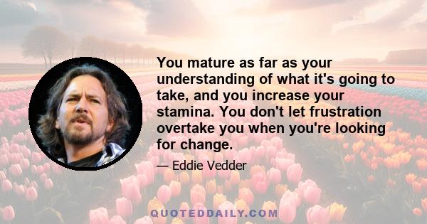 You mature as far as your understanding of what it's going to take, and you increase your stamina. You don't let frustration overtake you when you're looking for change.