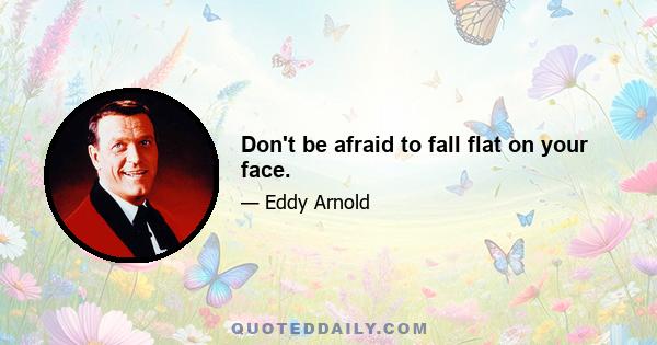 Don't be afraid to fall flat on your face.