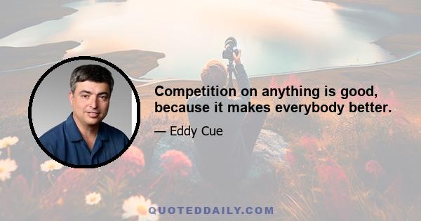 Competition on anything is good, because it makes everybody better.