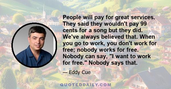 People will pay for great services. They said they wouldn't pay 99 cents for a song but they did. We've always believed that. When you go to work, you don't work for free; nobody works for free. Nobody can say, I want