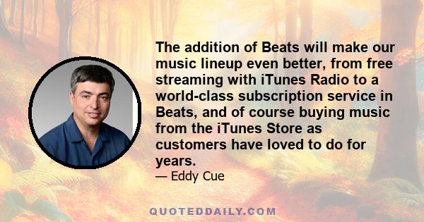 The addition of Beats will make our music lineup even better, from free streaming with iTunes Radio to a world-class subscription service in Beats, and of course buying music from the iTunes Store as customers have