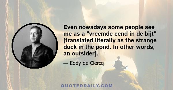 Even nowadays some people see me as a vreemde eend in de bijt [translated literally as the strange duck in the pond. In other words, an outsider].